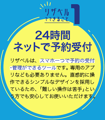 24時間ネットで予約受付
リザベルは、スマホ一つで予約の受付・管理ができるツールです。専用のアプリなども必要ありません。直感的に操作できるシンプルなデザインを採用しているため、「難しい操作は苦手」という方でも安心してお使いいただけます。