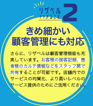 きめ細かい顧客管理にも対応
さらに、リザベルは顧客管理機能も充実しています。お客様の接客記録、患者様のカルテ情報などをスタッフ間で共有することが可能です。店舗内でのサービスの均質化、より高いレベルのサービス提供のためにご活用ください。