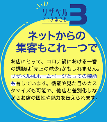 ネットからの集客もこれ一つで
お店にとって、コロナ禍における一番の課題は「売上の減少」かもしれません。リザベルはホームページとしての機能も有しています。機能や見た目のカスタマイズも可能で、他店と差別化しながらお店の個性や魅力を伝えられます。